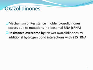 Oxazolidinones
Mechanism of Resistance in older oxazolidinones
occurs due to mutations in ribosomal RNA (rRNA)
Resistance overcome by: Newer oxazolidinones by
additional hydrogen bond interactions with 23S rRNA
9
 