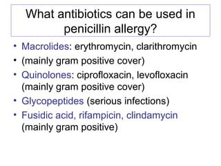 What antibiotics can be used in
penicillin allergy?
• Macrolides: erythromycin, clarithromycin
• (mainly gram positive cover)
• Quinolones: ciprofloxacin, levofloxacin
(mainly gram positive cover)
• Glycopeptides (serious infections)
• Fusidic acid, rifampicin, clindamycin
(mainly gram positive)
 