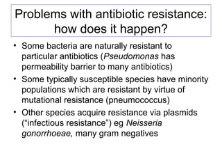 Problems with antibiotic resistance:
how does it happen?
• Some bacteria are naturally resistant to
particular antibiotics (Pseudomonas has
permeability barrier to many antibiotics)
• Some typically susceptible species have minority
populations which are resistant by virtue of
mutational resistance (pneumococcus)
• Other species acquire resistance via plasmids
(“infectious resistance”) eg Neisseria
gonorrhoeae, many gram negatives
 