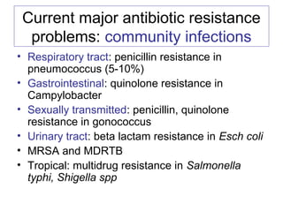 Current major antibiotic resistance
problems: community infections
• Respiratory tract: penicillin resistance in
pneumococcus (5-10%)
• Gastrointestinal: quinolone resistance in
Campylobacter
• Sexually transmitted: penicillin, quinolone
resistance in gonococcus
• Urinary tract: beta lactam resistance in Esch coli
• MRSA and MDRTB
• Tropical: multidrug resistance in Salmonella
typhi, Shigella spp
 