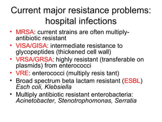 Current major resistance problems:
hospital infections
• MRSA: current strains are often multiply-
antibiotic resistant
• VISA/GISA: intermediate resistance to
glycopeptides (thickened cell wall)
• VRSA/GRSA: highly resistant (transferable on
plasmids) from enterococci
• VRE: enterococci (multiply resis tant)
• Broad spectrum beta lactam resistant (ESBL)
Esch coli, Klebsiella
• Multiply antibiotic resistant enterobacteria:
Acinetobacter, Stenotrophomonas, Serratia
 