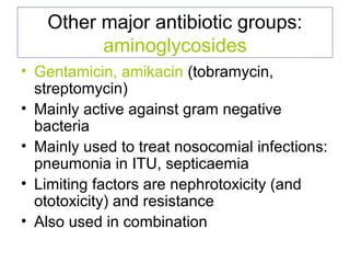 Other major antibiotic groups:
aminoglycosides
• Gentamicin, amikacin (tobramycin,
streptomycin)
• Mainly active against gram negative
bacteria
• Mainly used to treat nosocomial infections:
pneumonia in ITU, septicaemia
• Limiting factors are nephrotoxicity (and
ototoxicity) and resistance
• Also used in combination
 