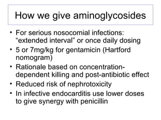How we give aminoglycosides
• For serious nosocomial infections:
“extended interval” or once daily dosing
• 5 or 7mg/kg for gentamicin (Hartford
nomogram)
• Rationale based on concentration-
dependent killing and post-antibiotic effect
• Reduced risk of nephrotoxicity
• In infective endocarditis use lower doses
to give synergy with penicillin
 