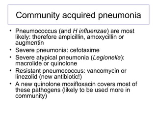 Community acquired pneumonia
• Pneumococcus (and H influenzae) are most
likely: therefore ampicillin, amoxycillin or
augmentin
• Severe pneumonia: cefotaxime
• Severe atypical pneumonia (Legionella):
macrolide or quinolone
• Resistant pneumococcus: vancomycin or
linezolid (new antibiotic!)
• A new quinolone moxifloxacin covers most of
these pathogens (likely to be used more in
community)
 