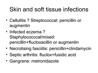 Skin and soft tissue infections
• Cellulitis ? Streptococcal: penicillin or
augmentin
• Infected eczema ?
Staphylococccal/mixed:
penicillin+flucloxacillin or augmentin
• Necrotising fasciitis: penicillin+clindamycin
• Septic arthritis: fluclox+fusidic acid
• Gangrene: metronidazole
 