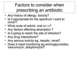 Factors to consider when
prescribing an antibiotic
• Any history of allergy, toxicity?
• Is it appropriate for the spectrum I want to
cover?
• What route of admin: oral or i.v?
• Any factors affecting absorption ?
• Is it going to reach the site of infection?
• Any drug interactions?
• Any serious toxicity eg, hepatic, renal?
• Does it need monitoring eg aminoglycosides,
vancomycin, streptomycin?
 