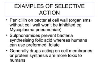 EXAMPLES OF SELECTIVE
ACTION
• Penicillin on bacterial cell wall (organisms
without cell wall won’t be inhibited eg
Mycoplasma pneumoniae)
• Sulphonamides prevent bacteria
synthesising folic acid whereas humans
can use preformed folate
• Generally drugs acting on cell membranes
or protein synthesis are more toxic to
humans
 