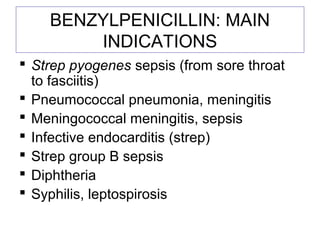 BENZYLPENICILLIN: MAIN
INDICATIONS
 Strep pyogenes sepsis (from sore throat
to fasciitis)
 Pneumococcal pneumonia, meningitis
 Meningococcal meningitis, sepsis
 Infective endocarditis (strep)
 Strep group B sepsis
 Diphtheria
 Syphilis, leptospirosis
 