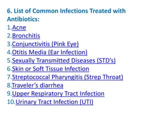 6. List of Common Infections Treated with
Antibiotics:
1.Acne
2.Bronchitis
3.Conjunctivitis (Pink Eye)
4.Otitis Media (Ear Infection)
5.Sexually Transmitted Diseases (STD’s)
6.Skin or Soft Tissue Infection
7.Streptococcal Pharyngitis (Strep Throat)
8.Traveler’s diarrhea
9.Upper Respiratory Tract Infection
10.Urinary Tract Infection (UTI)
 