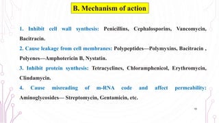 1. Inhibit cell wall synthesis: Penicillins, Cephalosporins, Vancomycin,
Bacitracin.
2. Cause leakage from cell membranes: Polypeptides—Polymyxins, Bacitracin ,
Polyenes—Amphotericin B, Nystatin.
3. Inhibit protein synthesis: Tetracyclines, Chloramphenicol, Erythromycin,
Clindamycin.
4. Cause misreading of m-RNA code and affect permeability:
Aminoglycosides— Streptomycin, Gentamicin, etc.
10
B. Mechanism of action
 
