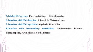 5. Inhibit DNA gyrase: Fluoroquinolones— Ciprofloxacin.
6. Interfere with DNA function: Rifampicin, Metronidazole.
7. Interfere with DNA synthesis: Acyclovir, Zidovudine.
8.Interfere with intermediary metabolism: Sulfonamides, Sulfones,
Trimethoprim, Pyrimethamine, Ethambutol.
11
 