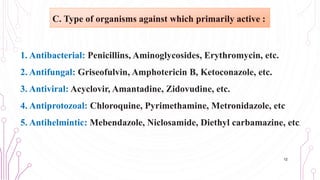 1. Antibacterial: Penicillins, Aminoglycosides, Erythromycin, etc.
2. Antifungal: Griseofulvin, Amphotericin B, Ketoconazole, etc.
3. Antiviral: Acyclovir, Amantadine, Zidovudine, etc.
4. Antiprotozoal: Chloroquine, Pyrimethamine, Metronidazole, etc
5. Antihelmintic: Mebendazole, Niclosamide, Diethyl carbamazine, etc.
12
C. Type of organisms against which primarily active :
 