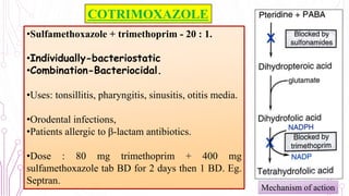 COTRIMOXAZOLE
•Sulfamethoxazole + trimethoprim - 20 : 1.
•Individually-bacteriostatic
•Combination-Bacteriocidal.
•Uses: tonsillitis, pharyngitis, sinusitis, otitis media.
•Orodental infections,
•Patients allergic to β-lactam antibiotics.
•Dose : 80 mg trimethoprim + 400 mg
sulfamethoxazole tab BD for 2 days then 1 BD. Eg.
Septran.
Mechanism of action
15
 