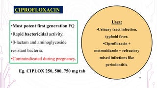 CIPROFLOXACIN
•Most potent first generation FQ.
•Rapid bactericidal activity.
•β-lactam and aminoglycoside
resistant bacteria.
•Contraindicated during pregnancy.
Eg. CIPLOX 250, 500, 750 mg tab
17
Uses:
•Urinary tract infection,
typhoid fever.
•Ciprofloxacin +
metronidazole = refractory
mixed infections like
periodontitis.
 