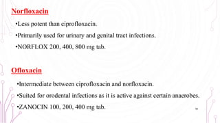 Norfloxacin
•Less potent than ciprofloxacin.
•Primarily used for urinary and genital tract infections.
•NORFLOX 200, 400, 800 mg tab.
Ofloxacin
•Intermediate between ciprofloxacin and norfloxacin.
•Suited for orodental infections as it is active against certain anaerobes.
•ZANOCIN 100, 200, 400 mg tab. 18
 