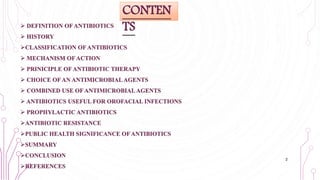  DEFINITION OF ANTIBIOTICS
 HISTORY
CLASSIFICATION OF ANTIBIOTICS
 MECHANISM OF ACTION
 PRINICIPLE OF ANTIBIOTIC THERAPY
 CHOICE OF AN ANTIMICROBIAL AGENTS
 COMBINED USE OF ANTIMICROBIAL AGENTS
 ANTIBIOTICS USEFUL FOR OROFACIAL INFECTIONS
 PROPHYLACTIC ANTIBIOTICS
ANTIBIOTIC RESISTANCE
PUBLIC HEALTH SIGNIFICANCE OF ANTIBIOTICS
SUMMARY
CONCLUSION
REFERENCES
CONTEN
TS
2
 