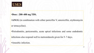 USES
•Dose : 200–400 mg TDS.
•ANUG (in combination with either penicillin V, amoxicillin, erythromycin
or tetracycline).
•Periodontitis, pericoronitis, acute apical infections and some endodontic
infections also respond well to metronidazole given for 5–7 days.
•Amoebic infection.
21
 