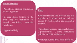 Adverse effects:
•Pain at i.m. injection site, nausea
on oral ingestion.
•In large doses, toxicity to the
brain may be manifested as
mental confusion, muscular
twitchings.
•Hypersensitivity.
Uses:
•Dental infections like those caused as a
sequelae of carious lesions and are
caused by both aerobic and anaerobic
bacteria.
•Periodontal abcess , periapical abscess
, pericoronitis , acute suppurative
pulpitis , ANUG , cellulitis etc.
•Pharyngitis, tonsillitis, otitis media etc.
28
 
