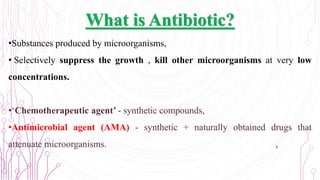 What is Antibiotic?
•Substances produced by microorganisms,
• Selectively suppress the growth , kill other microorganisms at very low
concentrations.
•‘Chemotherapeutic agent’ - synthetic compounds,
•Antimicrobial agent (AMA) - synthetic + naturally obtained drugs that
attenuate microorganisms. 3
 