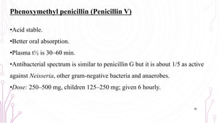 Phenoxymethyl penicillin (Penicillin V)
•Acid stable.
•Better oral absorption.
•Plasma t½ is 30–60 min.
•Antibacterial spectrum is similar to penicillin G but it is about 1/5 as active
against Neisseria, other gram-negative bacteria and anaerobes.
•Dose: 250–500 mg, children 125–250 mg; given 6 hourly.
30
 