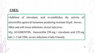 •Addition of clavulanic acid re-establishes the activity of
amoxicillin against β-lactamase producing resistant Staph. Aureus.
•Skin and soft tissue infections, dental infections.
•Eg. AUGMENTIN, Amoxicillin 250 mg + clavulanic acid 125 mg
tab; 1–2 tab TDS, severe infections 4 tabs 6 hourly.
36
USES:
 