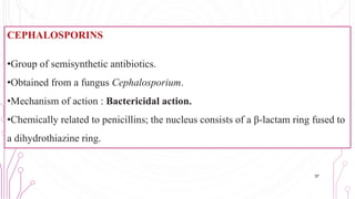 CEPHALOSPORINS
•Group of semisynthetic antibiotics.
•Obtained from a fungus Cephalosporium.
•Mechanism of action : Bactericidal action.
•Chemically related to penicillins; the nucleus consists of a β-lactam ring fused to
a dihydrothiazine ring.
37
 
