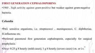 FIRST GENERATION CEPHALOSPORINS
•1960 , high activity against gram-positive but weaker against gram-negative
bacteria.
Cefazolin
•PnG sensitive organisms, i.e. streptococci , meningococci, C. diphtheriae,
H.influenzae etc.
•Preferred parenteral first generation cephalosporin, especially for surgical
prophylaxis.
•Dose: 0.25 g 8 hourly (mild cases), 1 g 6 hourly (severe cases) i.m. or i.v.
40
 