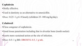 Cephalexin
•Orally effective.
•Used in dentistry as an alternative to amoxicillin.
•Dose: 0.25–1 g 6–8 hourly (children 25–100 mg/kg/day).
Cefadroxil
•Close congener of cephalexin.
•Good tissue penetration including that in alveolar bone (tooth socket)
•Exerts more sustained action at the site of infection.
•Dose: 0.5–1 g BD. DROXYL 0.5, 1 g tab, 41
 