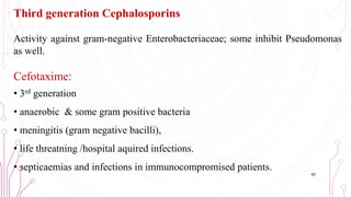 Third generation Cephalosporins
Activity against gram-negative Enterobacteriaceae; some inhibit Pseudomonas
as well.
Cefotaxime:
• 3rd generation
• anaerobic & some gram positive bacteria
• meningitis (gram negative bacilli),
• life threatning /hospital aquired infections.
• septicaemias and infections in immunocompromised patients.
42
 