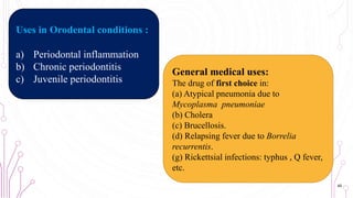 General medical uses:
The drug of first choice in:
(a) Atypical pneumonia due to
Mycoplasma pneumoniae
(b) Cholera
(c) Brucellosis.
(d) Relapsing fever due to Borrelia
recurrentis.
(g) Rickettsial infections: typhus , Q fever,
etc.
Uses in Orodental conditions :
a) Periodontal inflammation
b) Chronic periodontitis
c) Juvenile periodontitis
45
 