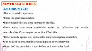 AZITHROMYCIN
•Has an expanded spectrum.
•Improved pharmacokinetics.
•Better tolerability and drug interaction profiles.
•More active than other macrolides against H. influenzae, and certain
anaerobes like Peptostreptococcus, few Clostridia.
•Better activity against oral spirochetes and gram negative anaerobes.
•Can be used in orodental infections in place of erythromycin.
•Dose: 500 mg once daily 1 hour before or 2 hours after food.
50
NEWER MACROLIDES
 