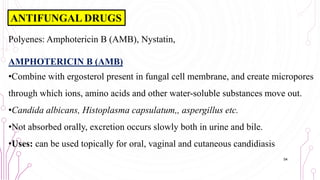Polyenes: Amphotericin B (AMB), Nystatin,
AMPHOTERICIN B (AMB)
•Combine with ergosterol present in fungal cell membrane, and create micropores
through which ions, amino acids and other water-soluble substances move out.
•Candida albicans, Histoplasma capsulatum,, aspergillus etc.
•Not absorbed orally, excretion occurs slowly both in urine and bile.
•Uses: can be used topically for oral, vaginal and cutaneous candidiasis
54
ANTIFUNGAL DRUGS
 