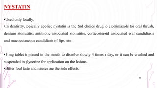 NYSTATIN
•Used only locally.
•In dentistry, topically applied nystatin is the 2nd choice drug to clotrimazole for oral thrush,
denture stomatitis, antibiotic associated stomatitis, corticosteroid associated oral candidiasis
and mucocutaneous candidiasis of lips, etc
•1 mg tablet is placed in the mouth to dissolve slowly 4 times a day, or it can be crushed and
suspended in glycerine for application on the lesions.
•Bitter foul taste and nausea are the side effects.
55
 