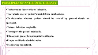 •To determine the severity of infection.
•To evaluate state of patient’s host defense mechanisms.
•To determine whether patient should be treated by general dentist or
specialist.
•To treat infection surgically.
•To support the patient medically.
•Choose and prescribe appropriate antibiotic.
•Proper antibiotic administration.
•Monitoring the patient.
56
PRINCIPLES OF ANTIBIOTIC THERAPY
 