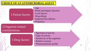 CHOICE OF AN ANTIMICROBIAL AGENT
• Age
• Renal and hepatic function
• Local factors
• Drug allergy
• Impaired host defence
• Pregnancy
1.Patient factors
• Spectrum of activity
• Type of activity
• Sensitivity of the organism
• Relative toxicity
• Pharmacokinetic profile
3.Drug factors
2.Organism related
considerations
57
 