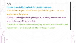 Age :
•Larger doses of chloramphenicol - grey baby syndrome.
•Sulfonamides displace bilirubin from protein binding sites—can cause
kernicterus in the neonate.
•The t½ of aminoglycosides is prolonged in the elderly and they are more
prone to develop VIII nerve toxicity.
•Tetracyclines accumulate in the developing teeth and bone —discolour and
weaken them— are contraindicated below the age of 6 years.
58
 