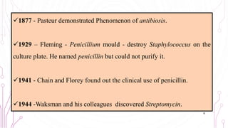 1877 - Pasteur demonstrated Phenomenon of antibiosis.
1929 – Fleming - Penicillium mould - destroy Staphylococcus on the
culture plate. He named penicillin but could not purify it.
1941 - Chain and Florey found out the clinical use of penicillin.
1944 -Waksman and his colleagues discovered Streptomycin.
6
 