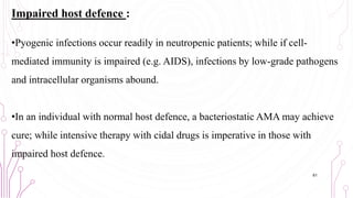Impaired host defence :
•Pyogenic infections occur readily in neutropenic patients; while if cell-
mediated immunity is impaired (e.g. AIDS), infections by low-grade pathogens
and intracellular organisms abound.
•In an individual with normal host defence, a bacteriostatic AMA may achieve
cure; while intensive therapy with cidal drugs is imperative in those with
impaired host defence.
61
 