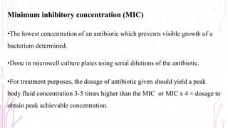 Minimum inhibitory concentration (MIC)
•The lowest concentration of an antibiotic which prevents visible growth of a
bacterium determined.
•Done in microwell culture plates using serial dilutions of the antibiotic.
•For treatment purposes, the dosage of antibiotic given should yield a peak
body fluid concentration 3-5 times higher than the MIC or MIC x 4 = dosage to
obtain peak achievable concentration.
64
 