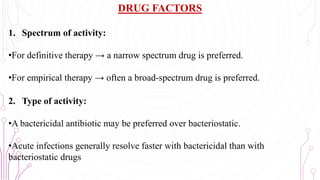 DRUG FACTORS
1. Spectrum of activity:
•For definitive therapy → a narrow spectrum drug is preferred.
•For empirical therapy → often a broad-spectrum drug is preferred.
2. Type of activity:
•A bactericidal antibiotic may be preferred over bacteriostatic.
•Acute infections generally resolve faster with bactericidal than with
bacteriostatic drugs 66
 