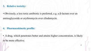 3. Relative toxicity:
• Obviously, a less toxic antibiotic is preferred, e.g. a β-lactam over an
aminoglycoside or erythromycin over clindamycin.
4. Pharmacokinetic profile:
• A drug, which penetrates better and attains higher concentration, is likely
to be more effective.
67
 
