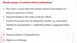 Disadvantages of antimicrobial combinations
1. They foster a casual rather than rational outlook in the diagnosis of
infections and choice of AMA.
2. Increased incidence and variety of adverse effects.
• Toxicity of one agent may be enhanced by another, e.g. vancomycin
tobramycin and gentamicin + cephalothin produce exaggerated kidney
failure.
3. Increased chances of superinfections.
4. Higher cost of therapy.
70
 