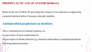 PROPHYLACTIC USE OF ANTIMICROBIALS
Refers to the use of AMAs for preventing the setting in of an infection or suppressing
contacted infection before it becomes clinically manifest.
Antimicrobial prophylaxis in dentistry
This is warranted for two distinct purposes viz.
(a) prevention of local wound infection
(b) prevention of distant infection (e.g. bacterial endocarditis) in predisposed patients
following dental procedures.
71
 