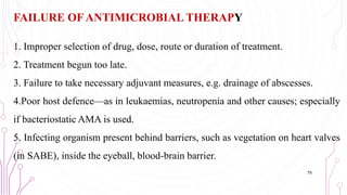 FAILURE OF ANTIMICROBIAL THERAPY
1. Improper selection of drug, dose, route or duration of treatment.
2. Treatment begun too late.
3. Failure to take necessary adjuvant measures, e.g. drainage of abscesses.
4.Poor host defence—as in leukaemias, neutropenia and other causes; especially
if bacteriostatic AMA is used.
5. Infecting organism present behind barriers, such as vegetation on heart valves
(in SABE), inside the eyeball, blood-brain barrier.
75
 