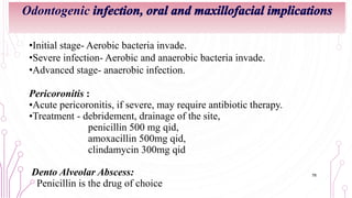 Odontogenic infection, oral and maxillofacial implications
•Initial stage- Aerobic bacteria invade.
•Severe infection- Aerobic and anaerobic bacteria invade.
•Advanced stage- anaerobic infection.
Pericoronitis :
•Acute pericoronitis, if severe, may require antibiotic therapy.
•Treatment - debridement, drainage of the site,
penicillin 500 mg qid,
amoxacillin 500mg qid,
clindamycin 300mg qid
Dento Alveolar Abscess:
Penicillin is the drug of choice
78
 
