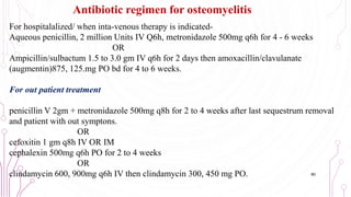 For hospitalalized/ when inta-venous therapy is indicated-
Aqueous penicillin, 2 million Units IV Q6h, metronidazole 500mg q6h for 4 - 6 weeks
OR
Ampicillin/sulbactum 1.5 to 3.0 gm IV q6h for 2 days then amoxacillin/clavulanate
(augmentin)875, 125.mg PO bd for 4 to 6 weeks.
For out patient treatment
penicillin V 2gm + metronidazole 500mg q8h for 2 to 4 weeks after last sequestrum removal
and patient with out symptons.
OR
cefoxitin 1 gm q8h IV OR IM
cephalexin 500mg q6h PO for 2 to 4 weeks
OR
clindamycin 600, 900mg q6h IV then clindamycin 300, 450 mg PO.
Antibiotic regimen for osteomyelitis
80
 