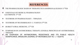  THE PHARMACOLOGIC BASIS OF THERAPEUTICS GOODMAN & GILMAN 11THED
 ESSENTIALS OF MEDICAL PHARMACOLOGY
K.D.TRIPATHI 5TH ED
 TEXTBOOK OF PHARMACOLOGY - TOPAZIAN
 TEXTBOOK OF MUCROBIOLOGY- C. P. BAVEJA 3RD ED.
 BURKET’S ORAL MEDICINE, 12TH ED
 SYMPOSIUM ON ANTIMICROBIAL THERAPY, GENERAL PRINCIPLES OF ANTIMICROBIAL
THERAPY
 AN OVERVIEW OF ANTIMICROBIAL RESISTANCE AND ITS PUBLIC HEALTH
SIGNIFICANCE, BRAZILIAN JOURNAL OF MICROBIOLOGY 45, 1, 1-5(2014)
REFERENCES
88
 