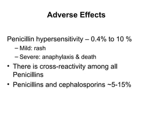 Adverse Effects
Penicillin hypersensitivity – 0.4% to 10 %
– Mild: rash
– Severe: anaphylaxis & death
• There is cross-reactivity among all
Penicillins
• Penicillins and cephalosporins ~5-15%
 