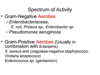 Spectrum of Activity
• Gram-Negative Aerobes
–Enterobacteriaceae;
E. coli, Proteus sp., Enterobacter sp.
–Pseudomonas aeruginosa
• Gram-Positive Aerobes (Usually in
combination with ß-lactams)
S. aureus and coagulase-negative staphylococci
Viridans streptococci
Enterococcus sp. (gentamicin)
 