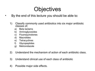 Objectives
• By the end of this lecture you should be able to:
1) Classify commonly used antibiotics into six major antibiotic
classes of;
a) Beta lactams
b) Aminoglycosides
c) Fluoroquinolones
d) Macrolides
e) Tetracyclines
f) Glycopeptides
g) Metronidazole
2) Understand the mechanism of action of each antibiotic class.
3) Understand clinical use of each class of antibiotic
4) Possible major side effects.
 